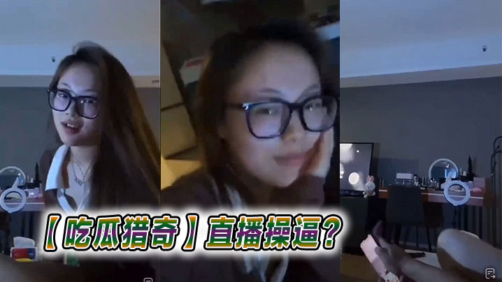 【吃瓜猎奇】直播操逼？