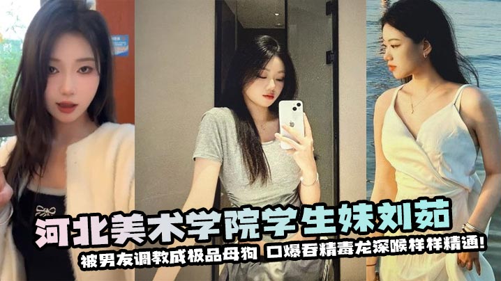 河北美术学院学生妹刘茹被男友调教成极品母狗--口爆吞精毒龙深喉样样精通！