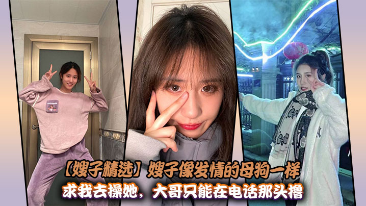 【嫂子精选】嫂子像发情的母狗一样求我去操她，大哥只能在电话那头撸